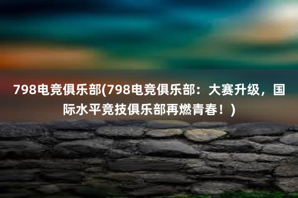 798电竞俱乐部(798电竞俱乐部：大赛升级，国际水平竞技俱乐部再燃青春！)