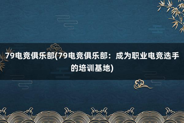 79电竞俱乐部(79电竞俱乐部：成为职业电竞选手的培训基地)