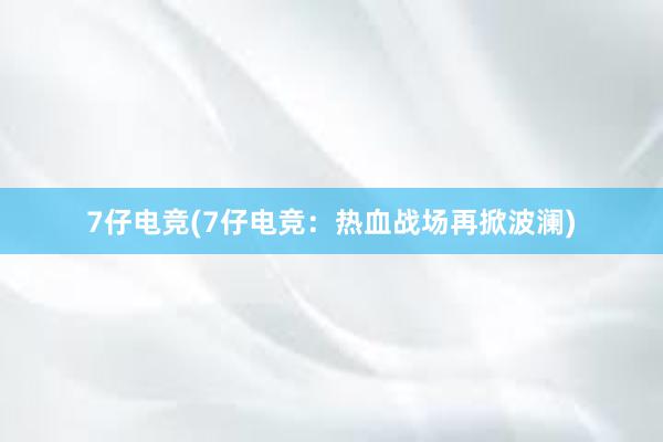 7仔电竞(7仔电竞：热血战场再掀波澜)