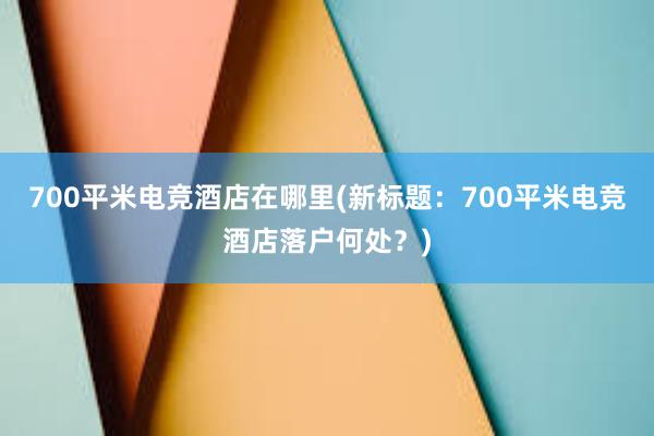 700平米电竞酒店在哪里(新标题：700平米电竞酒店落户何处？)