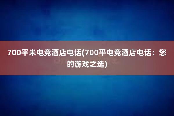 700平米电竞酒店电话(700平电竞酒店电话：您的游戏之选)