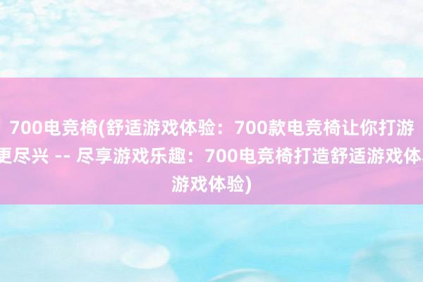 700电竞椅(舒适游戏体验：700款电竞椅让你打游戏更尽兴 -- 尽享游戏乐趣：700电竞椅打造舒适游戏体验)