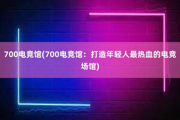 700电竞馆(700电竞馆：打造年轻人最热血的电竞场馆)