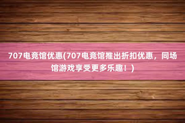 707电竞馆优惠(707电竞馆推出折扣优惠，同场馆游戏享受更多乐趣！)