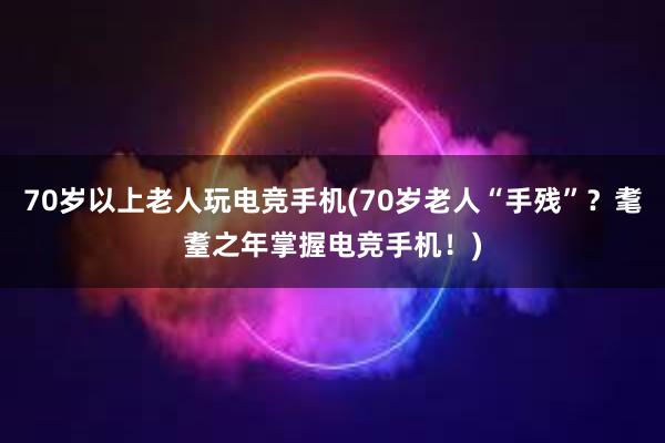 70岁以上老人玩电竞手机(70岁老人“手残”？耄耋之年掌握电竞手机！)