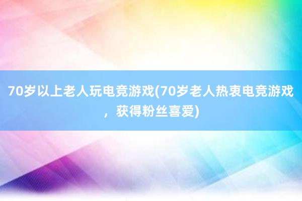 70岁以上老人玩电竞游戏(70岁老人热衷电竞游戏，获得粉丝喜爱)