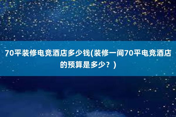 70平装修电竞酒店多少钱(装修一间70平电竞酒店的预算是多少？)