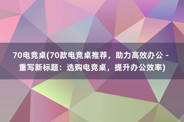 70电竞桌(70款电竞桌推荐，助力高效办公 - 重写新标题：选购电竞桌，提升办公效率)