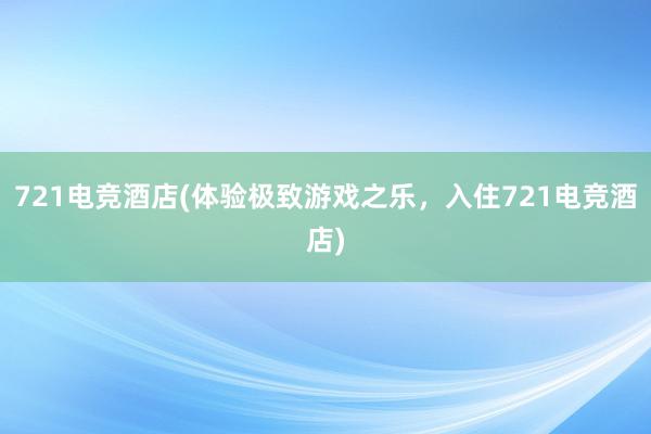 721电竞酒店(体验极致游戏之乐，入住721电竞酒店)