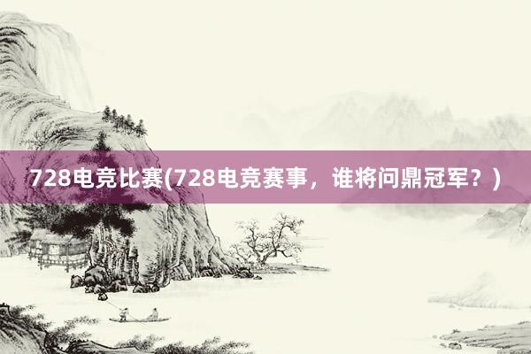 728电竞比赛(728电竞赛事，谁将问鼎冠军？)