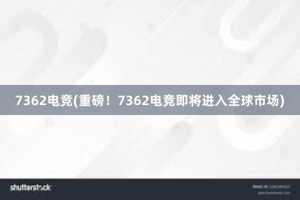 7362电竞(重磅！7362电竞即将进入全球市场)