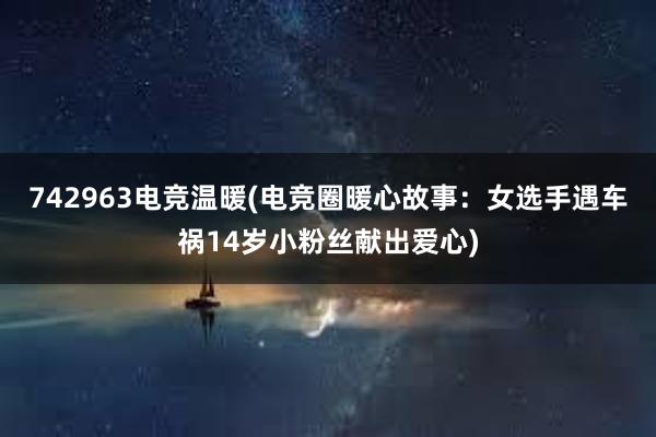 742963电竞温暖(电竞圈暖心故事：女选手遇车祸14岁小粉丝献出爱心)