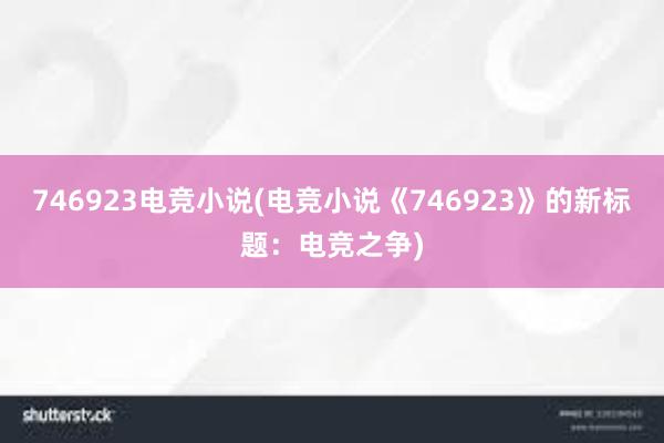 746923电竞小说(电竞小说《746923》的新标题：电竞之争)