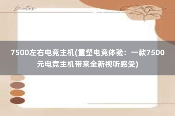 7500左右电竞主机(重塑电竞体验：一款7500元电竞主机带来全新视听感受)