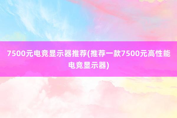 7500元电竞显示器推荐(推荐一款7500元高性能电竞显示器)