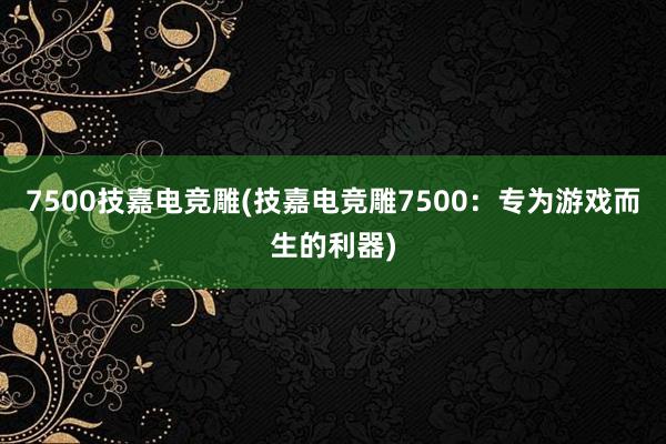 7500技嘉电竞雕(技嘉电竞雕7500：专为游戏而生的利器)