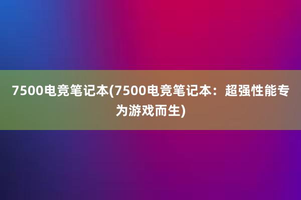 7500电竞笔记本(7500电竞笔记本：超强性能专为游戏而生)