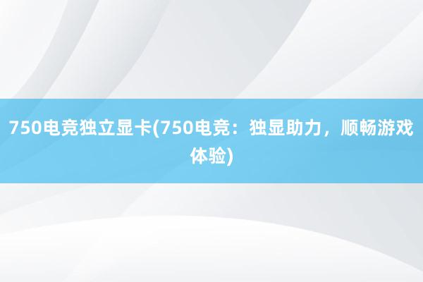 750电竞独立显卡(750电竞：独显助力，顺畅游戏体验)