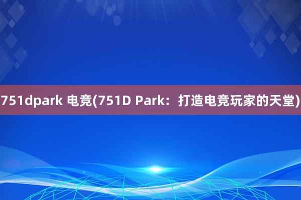 751dpark 电竞(751D Park：打造电竞玩家的天堂)