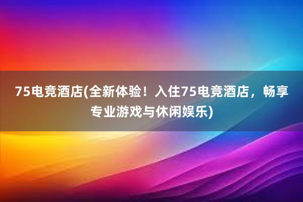 75电竞酒店(全新体验！入住75电竞酒店，畅享专业游戏与休闲娱乐)