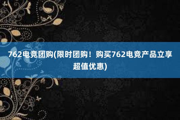 762电竞团购(限时团购！购买762电竞产品立享超值优惠)