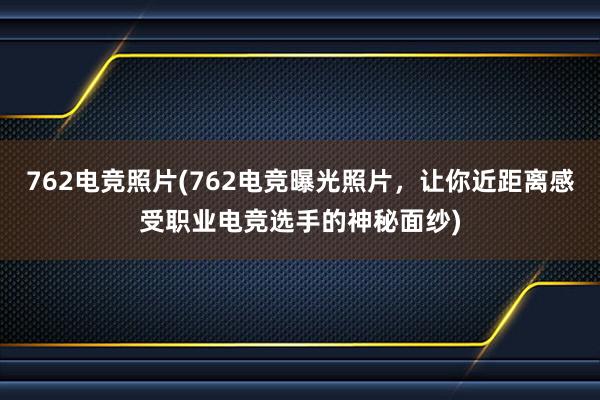 762电竞照片(762电竞曝光照片，让你近距离感受职业电竞选手的神秘面纱)