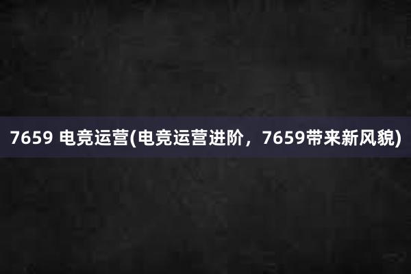 7659 电竞运营(电竞运营进阶，7659带来新风貌)