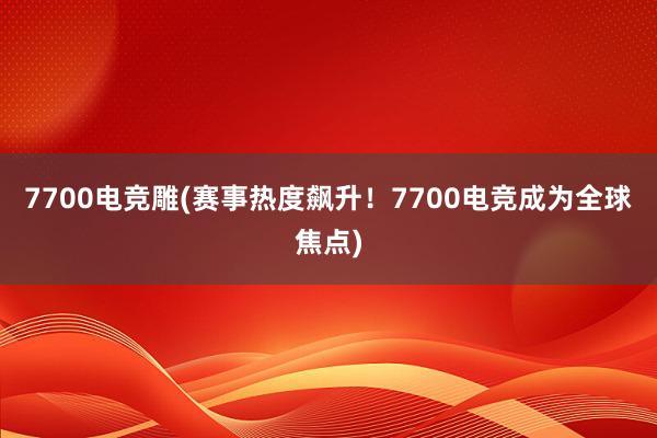 7700电竞雕(赛事热度飙升！7700电竞成为全球焦点)