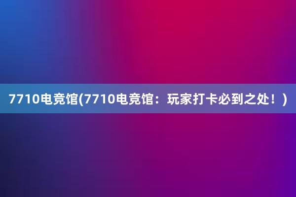 7710电竞馆(7710电竞馆：玩家打卡必到之处！)