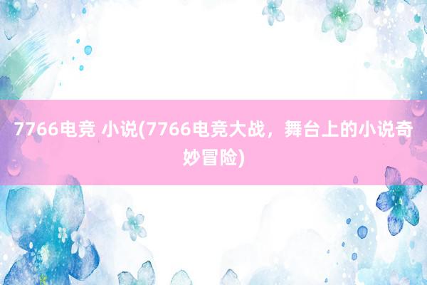 7766电竞 小说(7766电竞大战，舞台上的小说奇妙冒险)