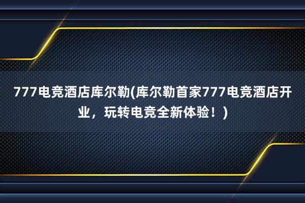 777电竞酒店库尔勒(库尔勒首家777电竞酒店开业，玩转电竞全新体验！)