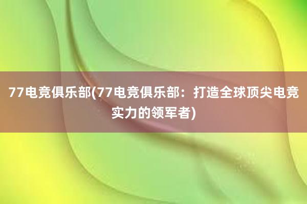 77电竞俱乐部(77电竞俱乐部：打造全球顶尖电竞实力的领军者)