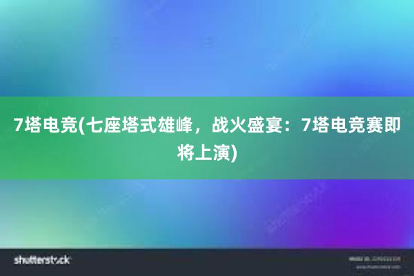 7塔电竞(七座塔式雄峰，战火盛宴：7塔电竞赛即将上演)