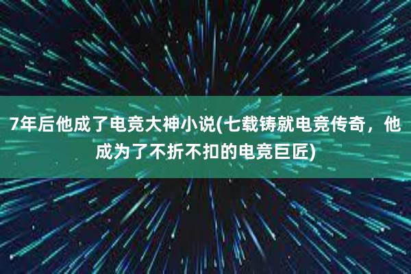 7年后他成了电竞大神小说(七载铸就电竞传奇，他成为了不折不扣的电竞巨匠)