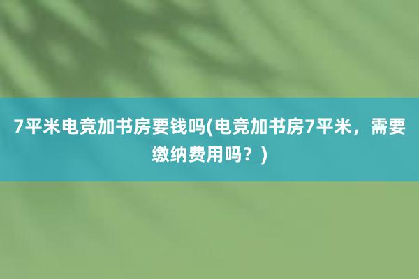 7平米电竞加书房要钱吗(电竞加书房7平米，需要缴纳费用吗？)