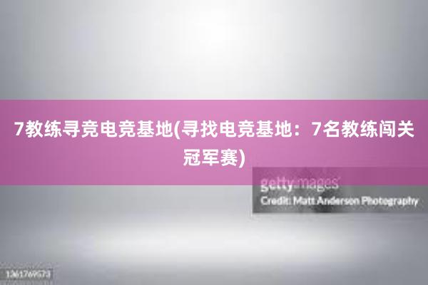 7教练寻竞电竞基地(寻找电竞基地：7名教练闯关冠军赛)