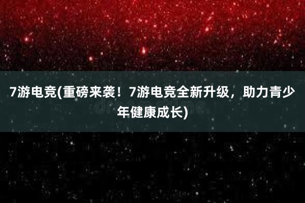 7游电竞(重磅来袭！7游电竞全新升级，助力青少年健康成长)