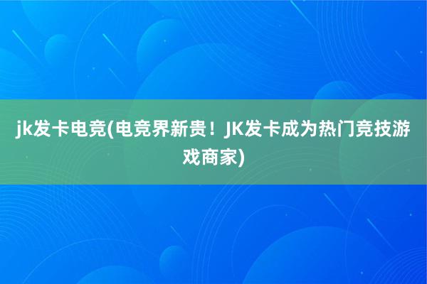 jk发卡电竞(电竞界新贵！JK发卡成为热门竞技游戏商家)