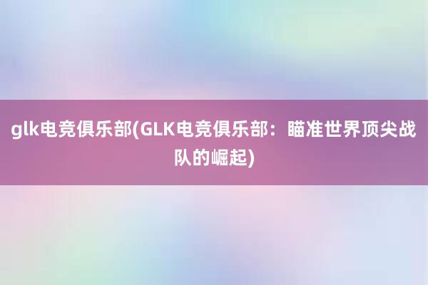 glk电竞俱乐部(GLK电竞俱乐部：瞄准世界顶尖战队的崛起)