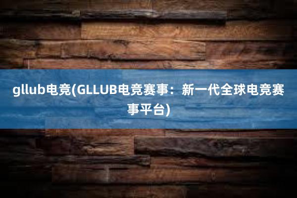 gllub电竞(GLLUB电竞赛事：新一代全球电竞赛事平台)