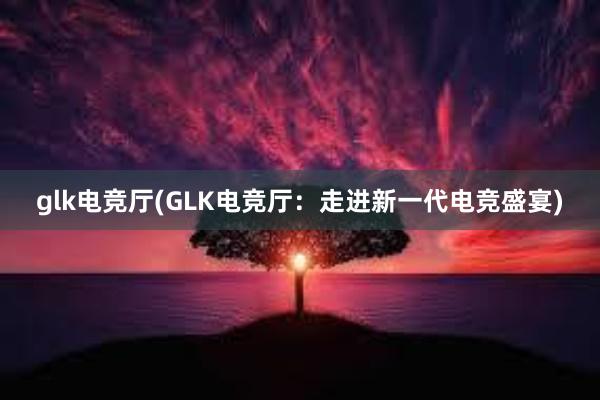 glk电竞厅(GLK电竞厅：走进新一代电竞盛宴)