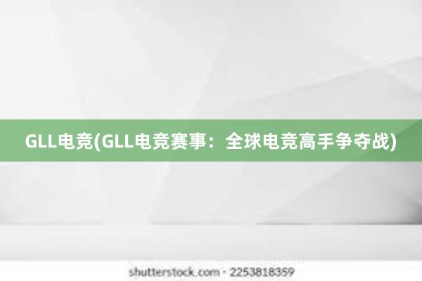 GLL电竞(GLL电竞赛事：全球电竞高手争夺战)