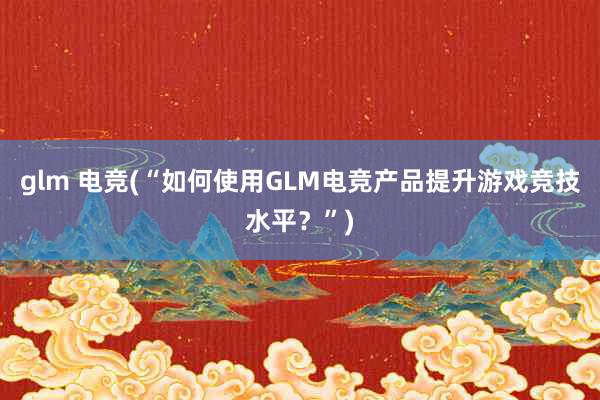 glm 电竞(“如何使用GLM电竞产品提升游戏竞技水平？”)