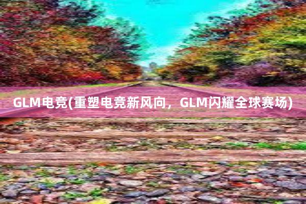 GLM电竞(重塑电竞新风向，GLM闪耀全球赛场)