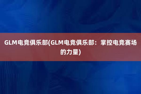 GLM电竞俱乐部(GLM电竞俱乐部：掌控电竞赛场的力量)