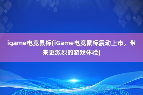 igame电竞鼠标(iGame电竞鼠标震动上市，带来更激烈的游戏体验)