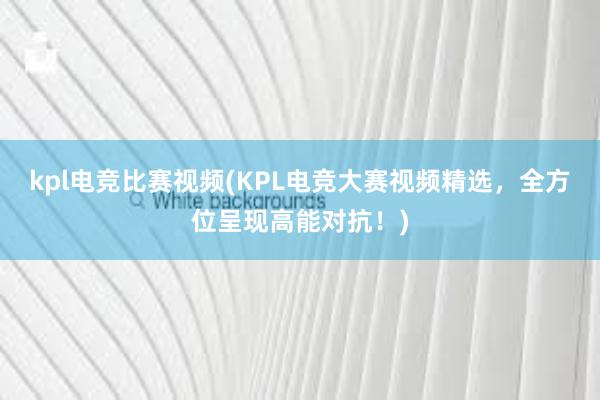 kpl电竞比赛视频(KPL电竞大赛视频精选，全方位呈现高能对抗！)