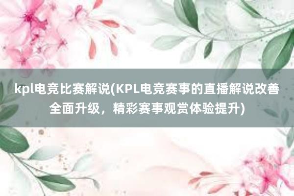 kpl电竞比赛解说(KPL电竞赛事的直播解说改善全面升级，精彩赛事观赏体验提升)