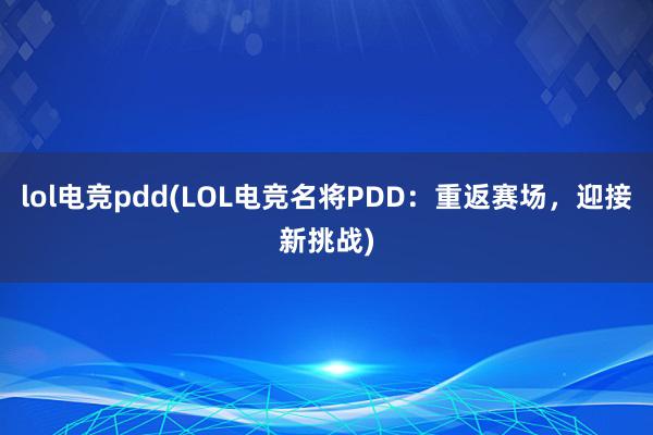 lol电竞pdd(LOL电竞名将PDD：重返赛场，迎接新挑战)