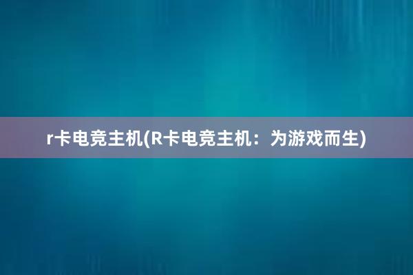 r卡电竞主机(R卡电竞主机：为游戏而生)